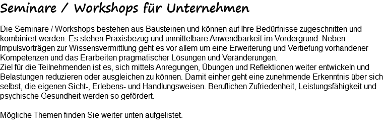 Seminare / Workshops für Unternehmen Die Seminare / Workshops bestehen aus Bausteinen und können auf Ihre Bedürfnisse zugeschnitten und kombiniert werden. Es stehen Praxisbezug und unmittelbare Anwendbarkeit im Vordergrund. Neben Impulsvorträgen zur Wissensvermittlung geht es vor allem um eine Erweiterung und Vertiefung vorhandener Kompetenzen und das Erarbeiten pragmatischer Lösungen und Veränderungen. Ziel für die Teilnehmenden ist es, sich mittels Anregungen, Übungen und Reflektionen weiter entwickeln und Belastungen reduzieren oder ausgleichen zu können. Damit einher geht eine zunehmende Erkenntnis über sich selbst, die eigenen Sicht-, Erlebens- und Handlungsweisen. Beruflichen Zufriedenheit, Leistungsfähigkeit und psychische Gesundheit werden so gefördert. Mögliche Themen finden Sie weiter unten aufgelistet. 